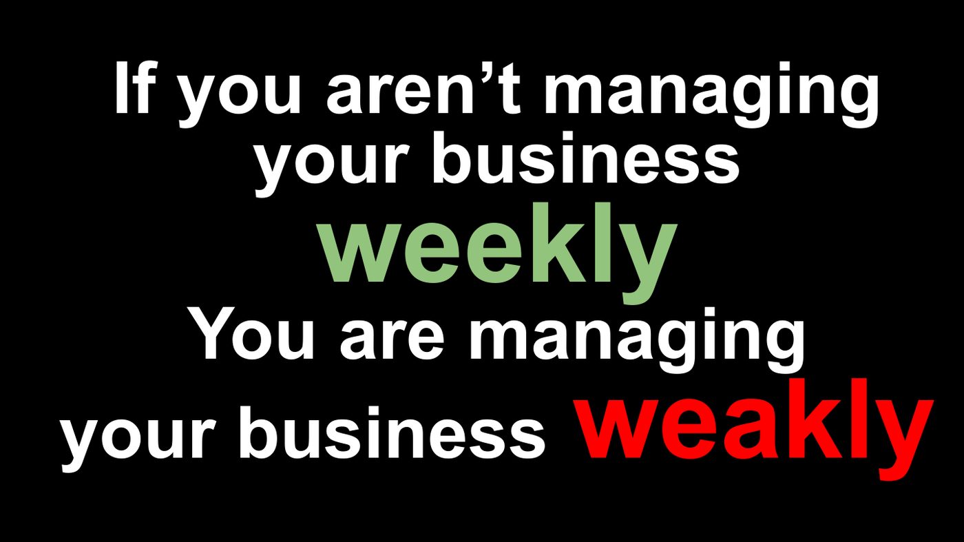 If you aren’t managing your business weekly, you’re managing your business weakly